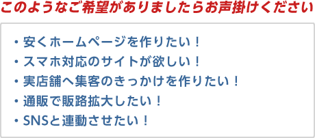 「このようなご希望がありましたらお声掛けください」・安くホームページを作りたい！・スマホ対応のサイトが欲しい！・実店舗へ集客のきっかけを作りたい！・通販で販路拡大したい！・SNSと連動させたい！